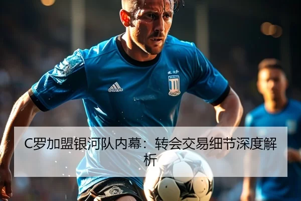 C罗加盟银河队内幕：转会交易细节深度解析