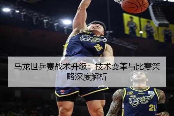 马龙世乒赛战术升级：技术变革与比赛策略深度解析