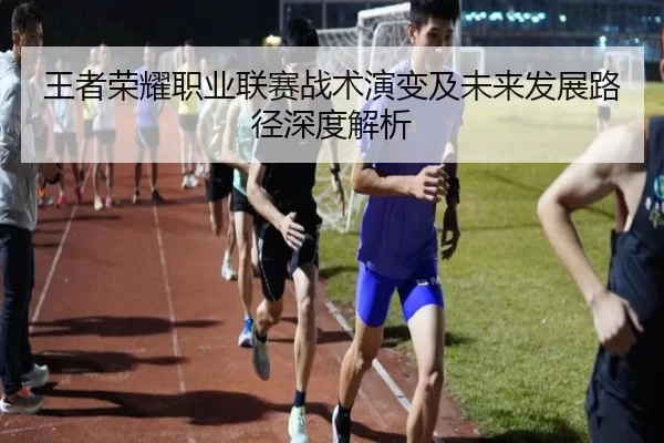 王者荣耀职业联赛战术演变及未来发展路径深度解析