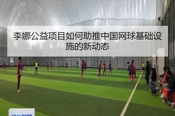 李娜公益项目如何助推中国网球基础设施的新动态
