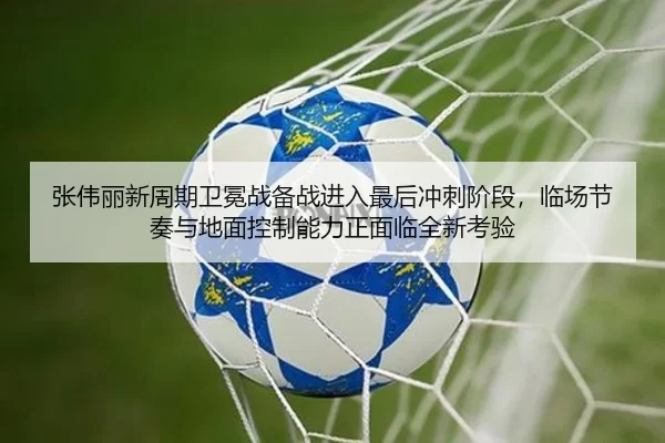 张伟丽新周期卫冕战备战进入最后冲刺阶段，临场节奏与地面控制能力正面临全新考验